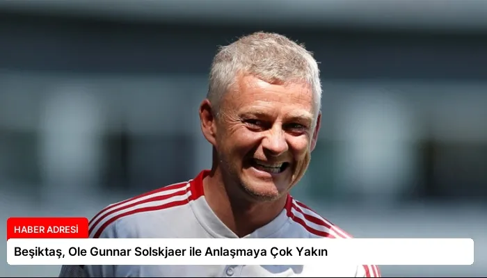 Beşiktaş, Ole Gunnar Solskjaer ile Anlaşmaya Çok Yakın