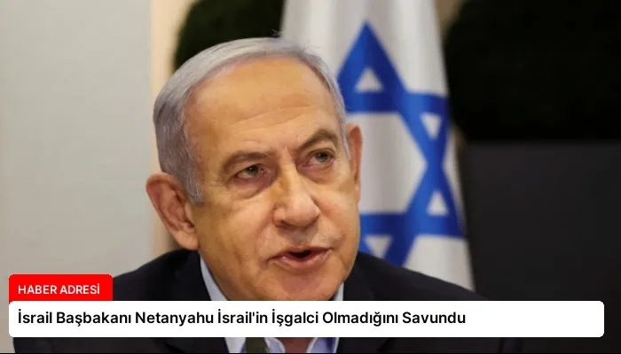 İsrail Başbakanı Netanyahu İsrail’in İşgalci Olmadığını Savundu