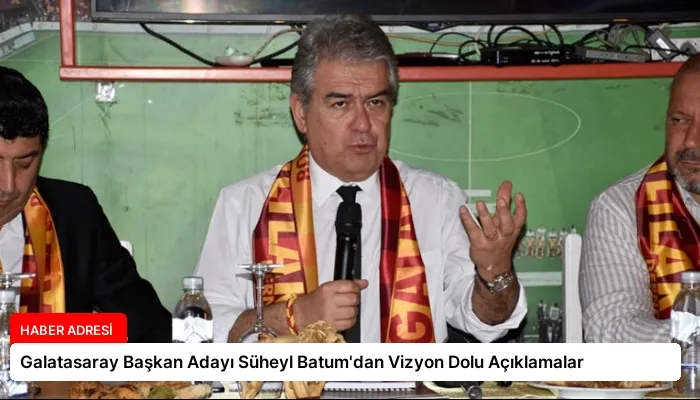 Galatasaray Başkan Adayı Süheyl Batum’dan Vizyon Dolu Açıklamalar