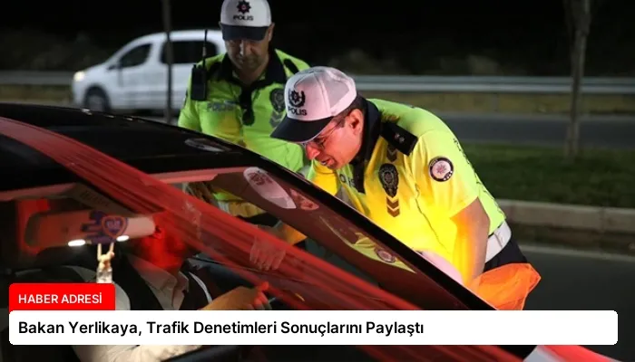 Bakan Yerlikaya, Trafik Denetimleri Sonuçlarını Paylaştı