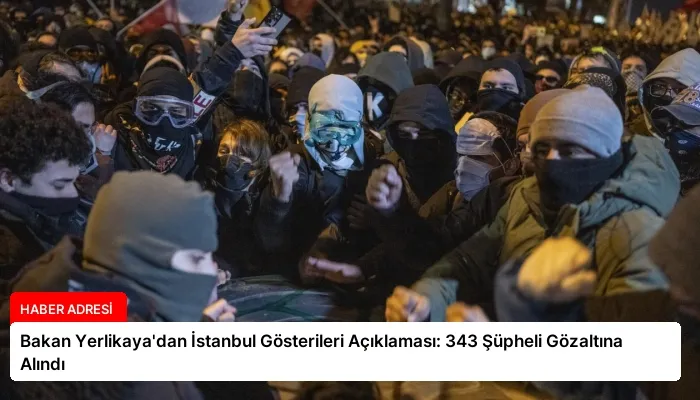 Bakan Yerlikaya’dan İstanbul Gösterileri Açıklaması: 343 Şüpheli Gözaltına Alındı