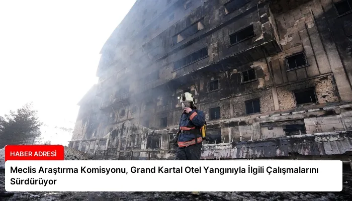 Meclis Araştırma Komisyonu, Grand Kartal Otel Yangınıyla İlgili Çalışmalarını Sürdürüyor