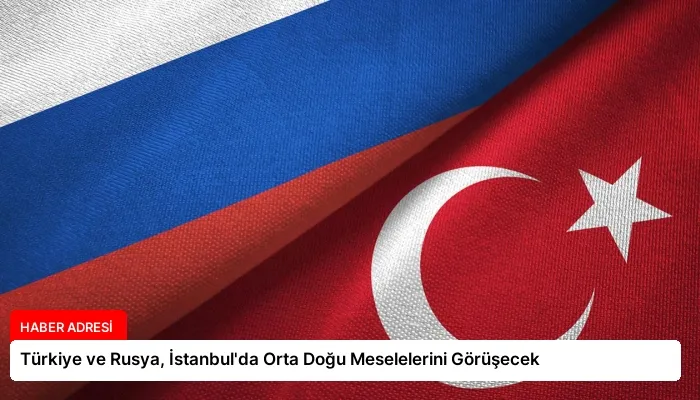 Türkiye ve Rusya, İstanbul’da Orta Doğu Meselelerini Görüşecek