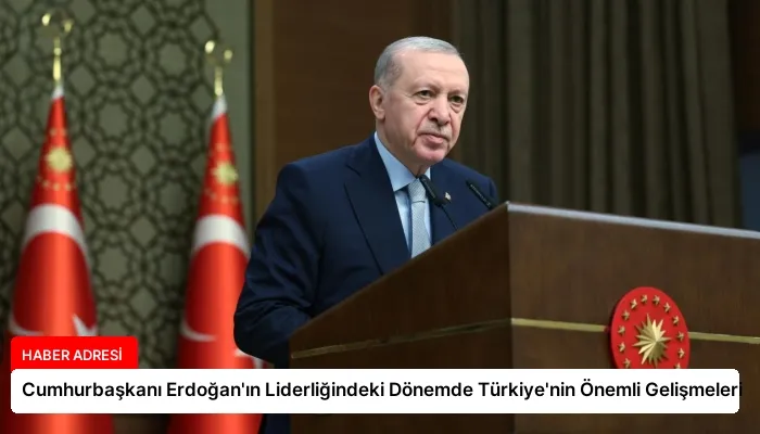 Cumhurbaşkanı Erdoğan’ın Liderliğindeki Dönemde Türkiye’nin Önemli Gelişmeleri