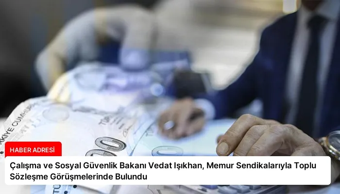 Çalışma ve Sosyal Güvenlik Bakanı Vedat Işıkhan, Memur Sendikalarıyla Toplu Sözleşme Görüşmelerinde Bulundu