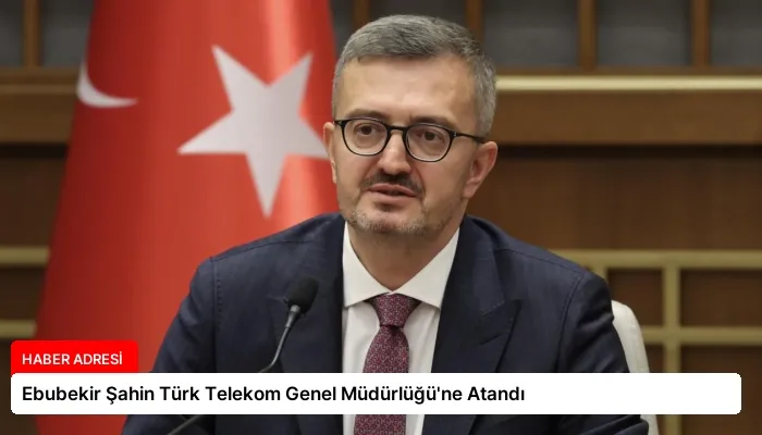 Ebubekir Şahin Türk Telekom Genel Müdürlüğü’ne Atandı
