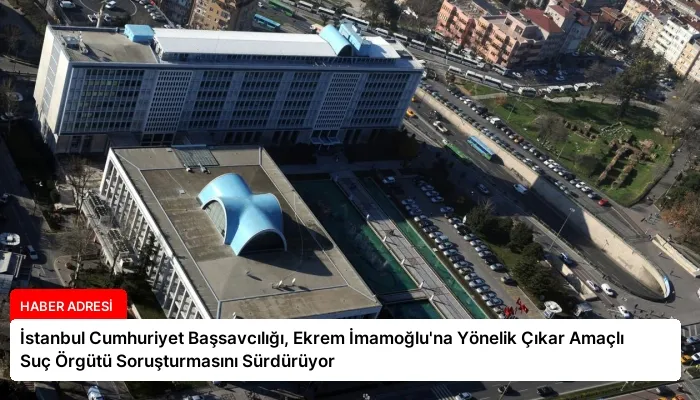 İstanbul Cumhuriyet Başsavcılığı, Ekrem İmamoğlu’na Yönelik Çıkar Amaçlı Suç Örgütü Soruşturmasını Sürdürüyor