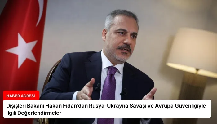 Dışişleri Bakanı Hakan Fidan’dan Rusya-Ukrayna Savaşı ve Avrupa Güvenliğiyle İlgili Değerlendirmeler