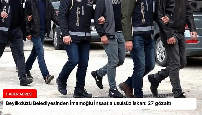 Beylikdüzü Belediyesinden İmamoğlu İnşaat’a usulsüz iskan: 27 gözaltı