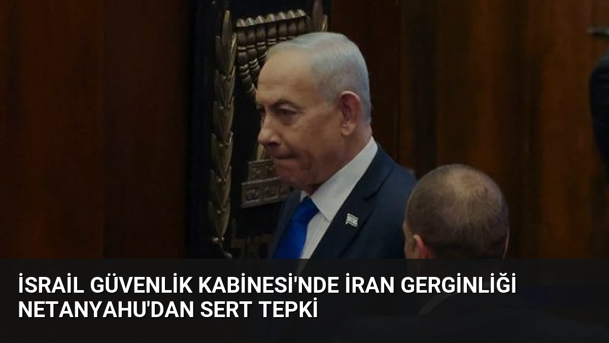 İsrail Güvenlik Kabinesi’nde İran Gerginliği Netanyahu’dan Sert Tepki