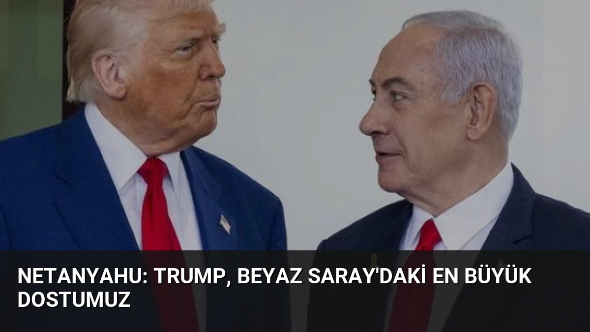 Netanyahu: Trump, Beyaz Saray’daki En Büyük Dostumuz