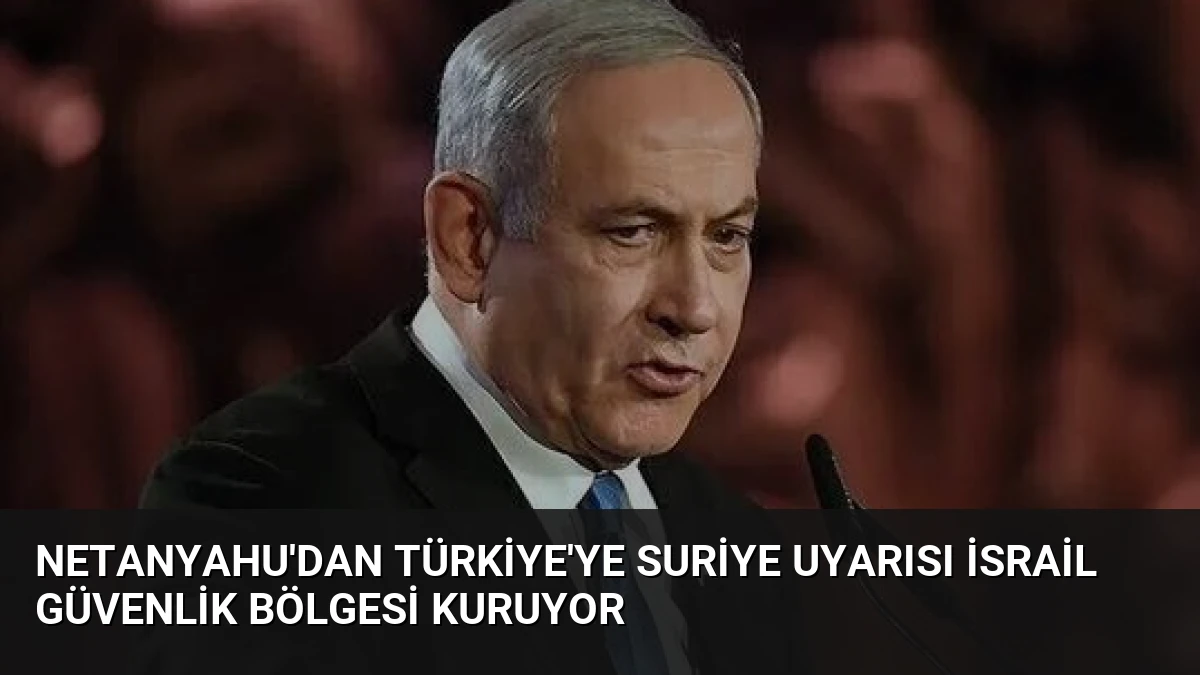 Netanyahu’dan Türkiye’ye Suriye Uyarısı İsrail Güvenlik Bölgesi Kuruyor